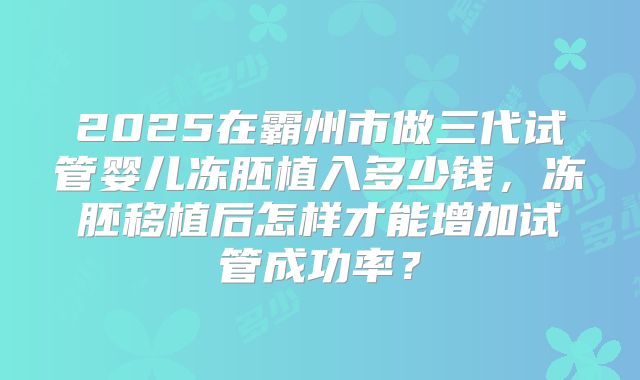 2025在霸州市做三代试管婴儿冻胚植入多少钱，冻胚移植后怎样才能增加试管成功率？