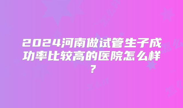 2024河南做试管生子成功率比较高的医院怎么样?