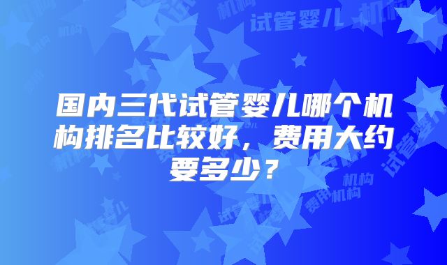 国内三代试管婴儿哪个机构排名比较好,费用大约要多少?