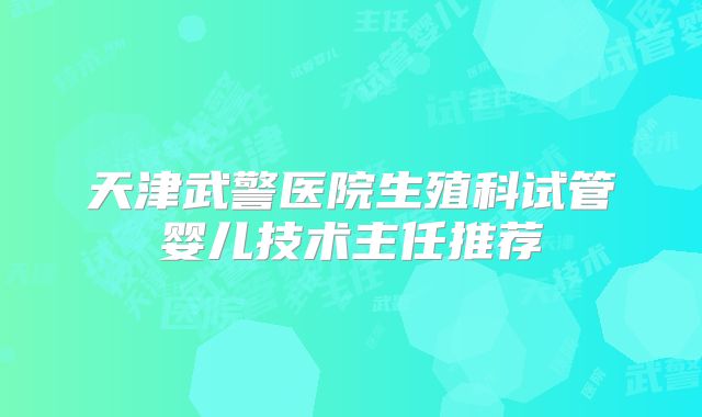 天津武警医院生殖科试管婴儿技术主任推荐