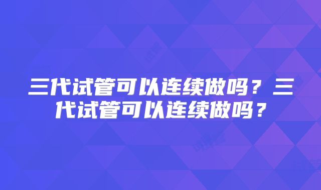 三代试管可以连续做吗？三代试管可以连续做吗？