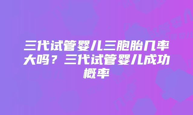 三代试管婴儿三胞胎几率大吗？三代试管婴儿成功概率