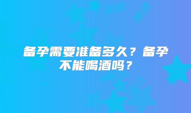 备孕需要准备多久？备孕不能喝酒吗？