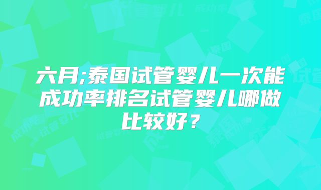 六月;泰国试管婴儿一次能成功率排名试管婴儿哪做比较好?