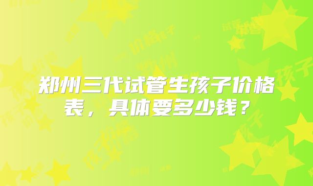 郑州三代试管生孩子价格表,具体要多少钱?