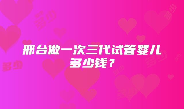 邢台做一次三代试管婴儿多少钱？