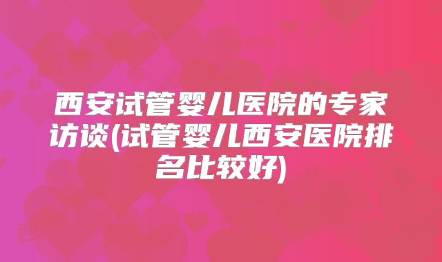 西安试管婴儿医院的专家访谈(试管婴儿西安医院排名比较好)