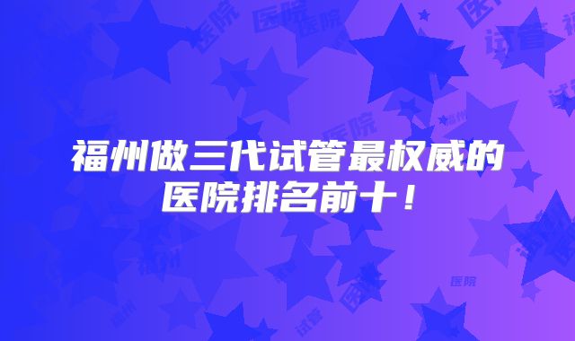 福州做三代试管最权威的医院排名前十！