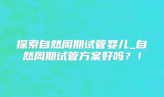 探索自然周期试管婴儿_自然周期试管方案好吗？！