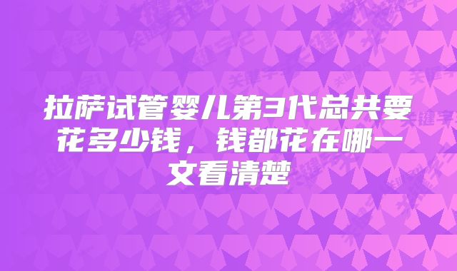拉萨试管婴儿第3代总共要花多少钱,钱都花在哪一文看清楚