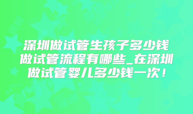 深圳做试管生孩子多少钱做试管流程有哪些_在深圳做试管婴儿多少钱一次！