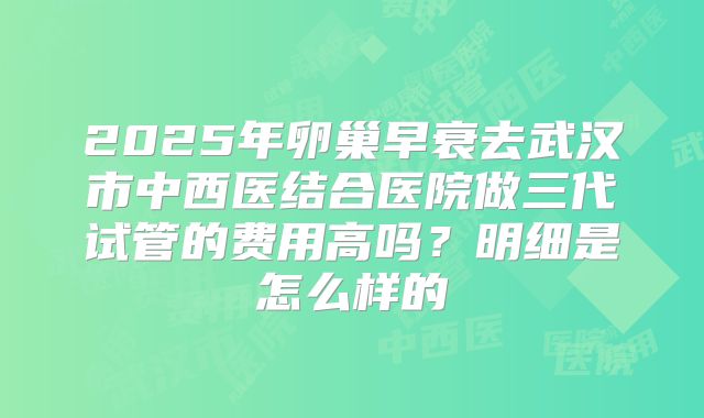 2025年卵巢早衰去武汉市中西医结合医院做三代试管的费用高吗?明细是怎么样的