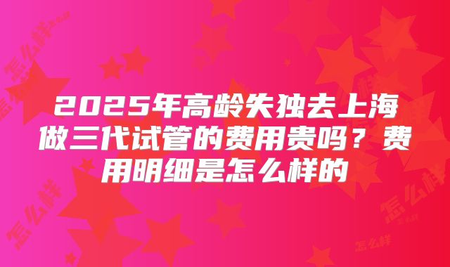 2025年高龄失独去上海做三代试管的费用贵吗?费用明细是怎么样的