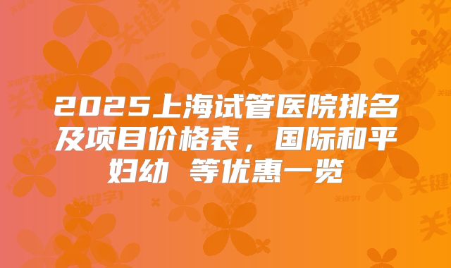 2025上海试管医院排名及项目价格表,国际和平妇幼 等优惠一览