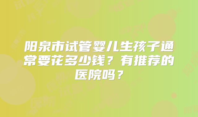 阳泉市试管婴儿生孩子通常要花多少钱？有推荐的医院吗？
