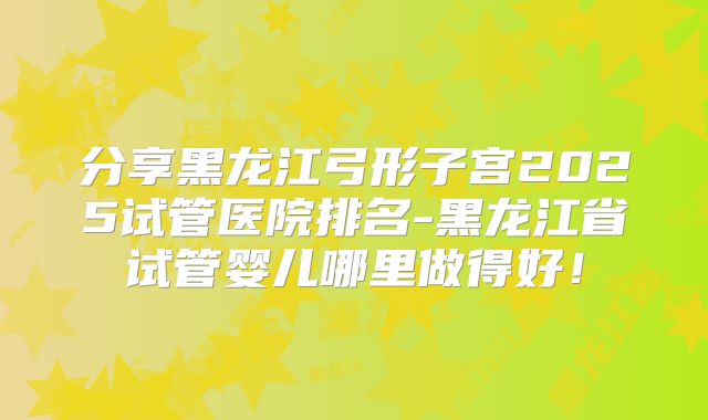 分享黑龙江弓形子宫2025试管医院排名-黑龙江省试管婴儿哪里做得好！