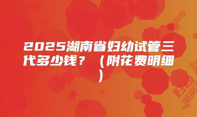 2025湖南省妇幼试管三代多少钱？（附花费明细）