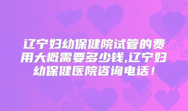辽宁妇幼保健院试管的费用大概需要多少钱,辽宁妇幼保健医院咨询电话!