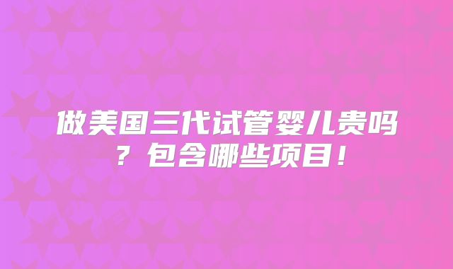 做美国三代试管婴儿贵吗？包含哪些项目！
