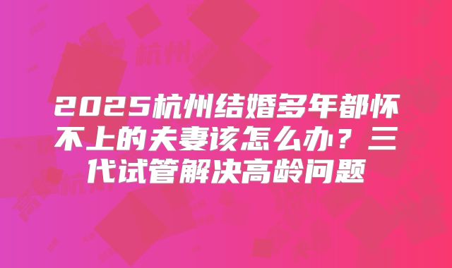 2025杭州结婚多年都怀不上的夫妻该怎么办？三代试管解决高龄问题