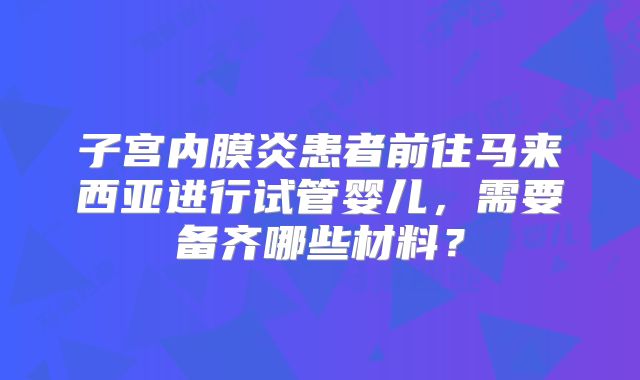 子宫内膜炎患者前往马来西亚进行试管婴儿，需要备齐哪些材料？