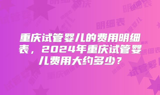 重庆试管婴儿的费用明细表，2024年重庆试管婴儿费用大约多少？