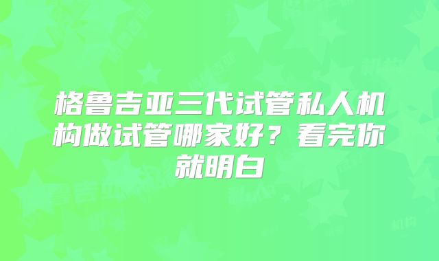 格鲁吉亚三代试管私人机构做试管哪家好?看完你就明白