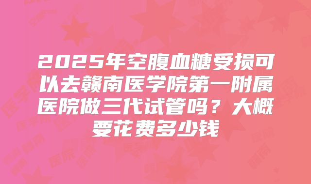 2025年空腹血糖受损可以去赣南医学院第一附属医院做三代试管吗？大概要花费多少钱