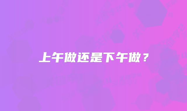 上午做还是下午做?