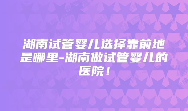 湖南试管婴儿选择靠前地是哪里-湖南做试管婴儿的医院！