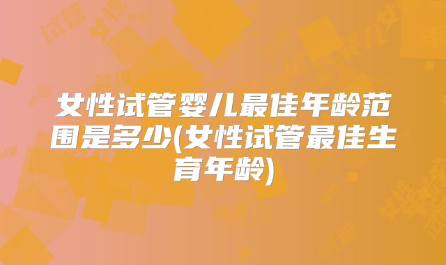 女性试管婴儿最佳年龄范围是多少(女性试管最佳生育年龄)