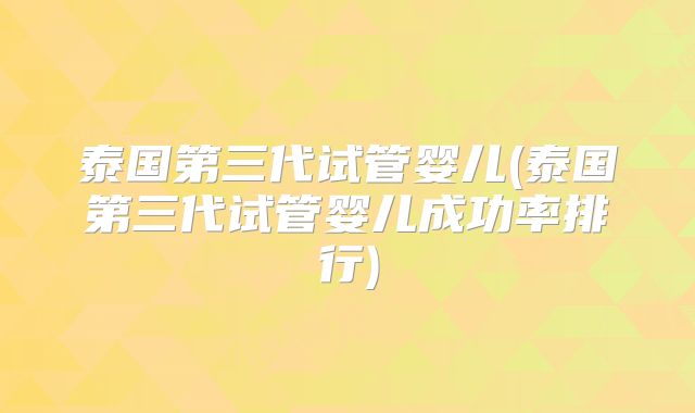 泰国第三代试管婴儿(泰国第三代试管婴儿成功率排行)