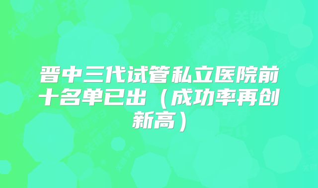 晋中三代试管私立医院前十名单已出（成功率再创新高）