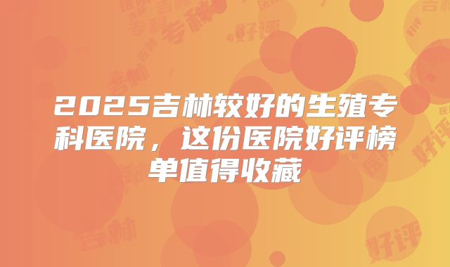 2025吉林较好的生殖专科医院,这份医院好评榜单值得收藏