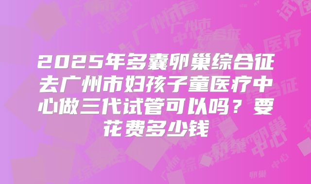 2025年多囊卵巢综合征去广州市妇孩子童医疗中心做三代试管可以吗？要花费多少钱