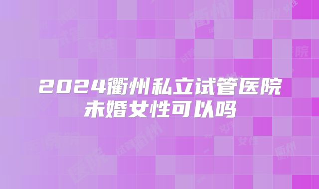 2024衢州私立试管医院未婚女性可以吗