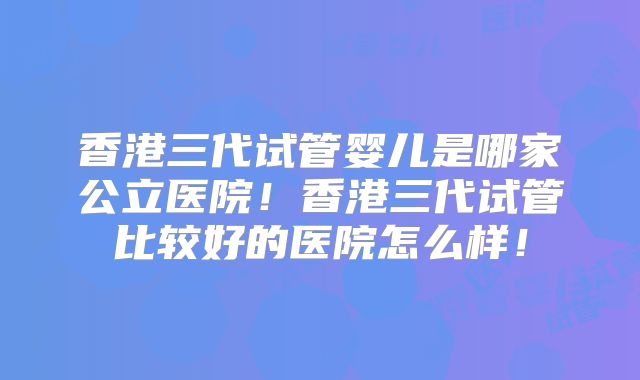 香港三代试管婴儿是哪家公立医院!香港三代试管比较好的医院怎么样!
