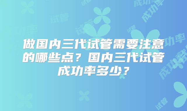 做国内三代试管需要注意的哪些点？国内三代试管成功率多少？
