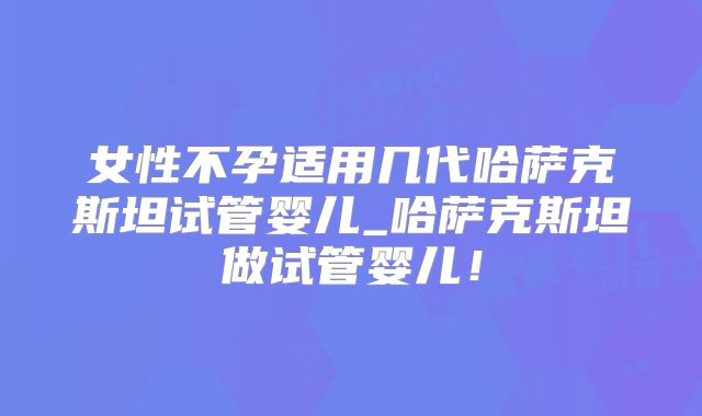 女性不孕适用几代哈萨克斯坦试管婴儿_哈萨克斯坦做试管婴儿!
