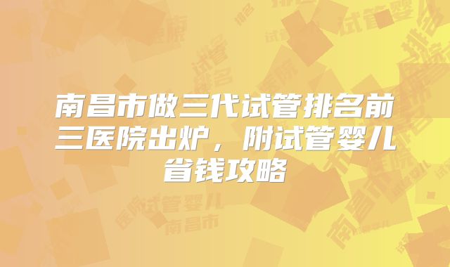 南昌市做三代试管排名前三医院出炉,附试管婴儿省钱攻略