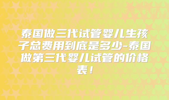 泰国做三代试管婴儿生孩子总费用到底是多少-泰国做第三代婴儿试管的价格表！