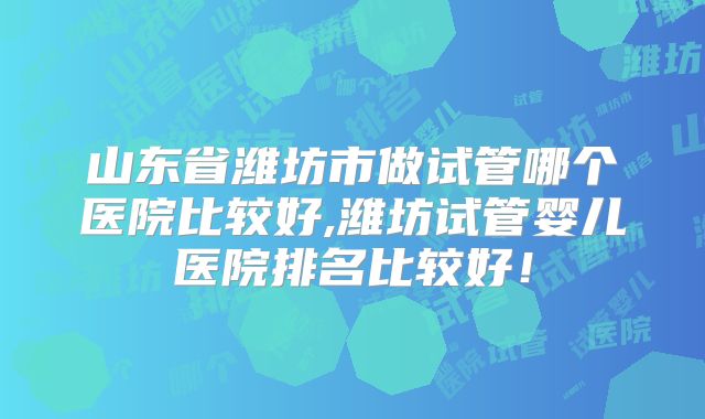 山东省潍坊市做试管哪个医院比较好,潍坊试管婴儿医院排名比较好!