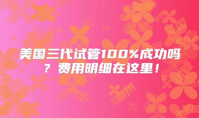 美国三代试管100%成功吗？费用明细在这里！