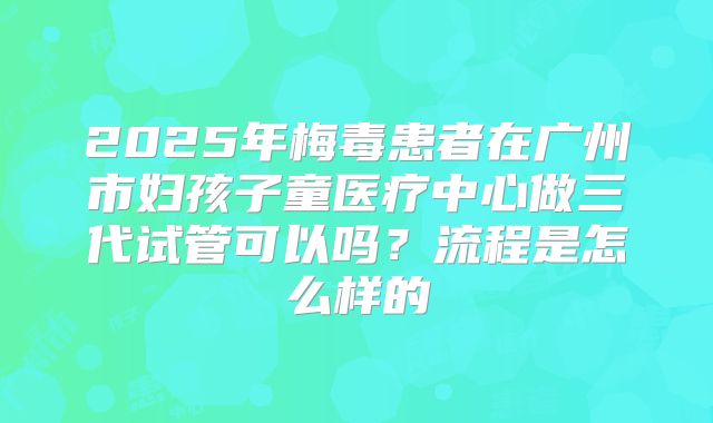 2025年梅毒患者在广州市妇孩子童医疗中心做三代试管可以吗?流程是怎么样的