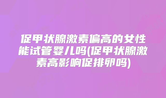 促甲状腺激素偏高的女性能试管婴儿吗(促甲状腺激素高影响促排卵吗)