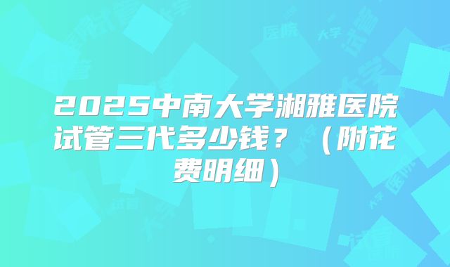 2025中南大学湘雅医院试管三代多少钱?(附花费明细)