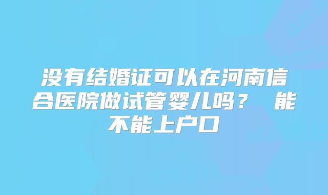 没有结婚证可以在河南信合医院做试管婴儿吗? 能不能上户口