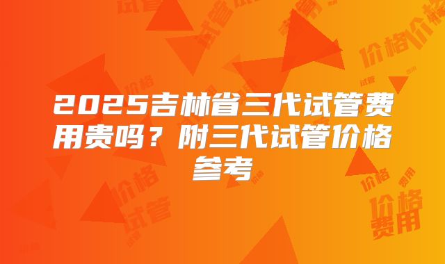 2025吉林省三代试管费用贵吗?附三代试管价格参考