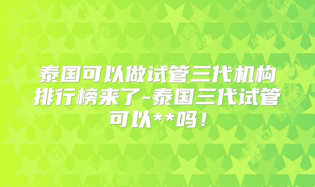泰国可以做试管三代机构排行榜来了-泰国三代试管可以**吗!