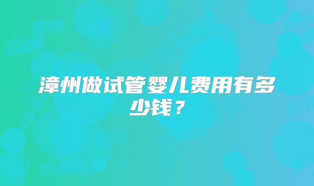 漳州做试管婴儿费用有多少钱？